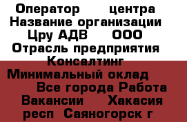 Оператор Call-центра › Название организации ­ Цру АДВ777, ООО › Отрасль предприятия ­ Консалтинг › Минимальный оклад ­ 50 000 - Все города Работа » Вакансии   . Хакасия респ.,Саяногорск г.